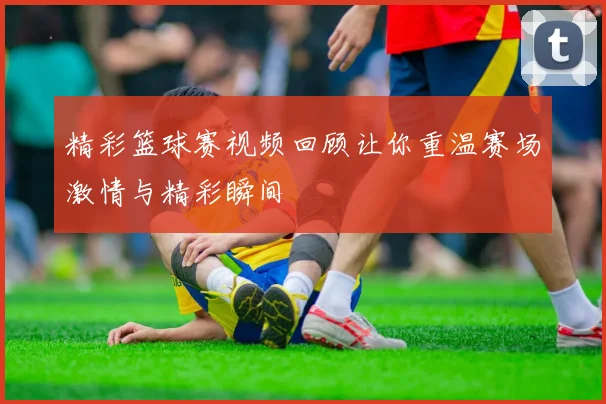 精彩篮球赛视频回顾让你重温赛场激情与精彩瞬间