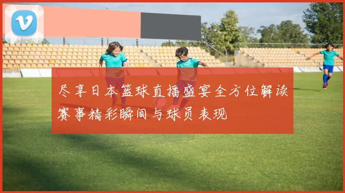 尽享日本篮球直播盛宴全方位解读赛事精彩瞬间与球员表现