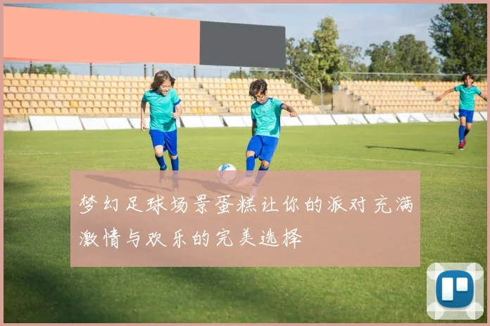 梦幻足球场景蛋糕让你的派对充满激情与欢乐的完美选择